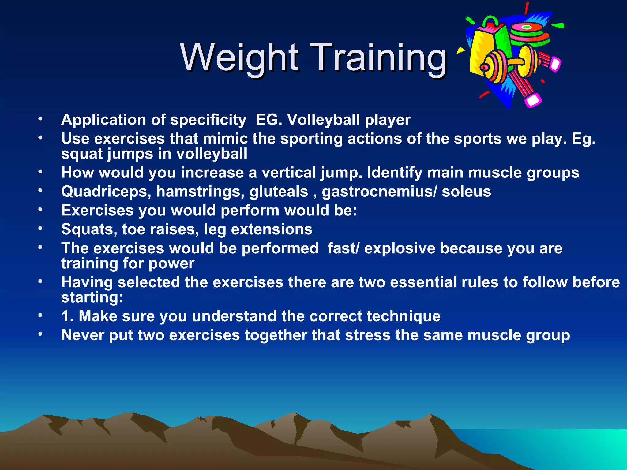 Weight Training Application of specificity  EG. Volleyball player Use exercises that mimic the sporting actions of the sports we play. Eg. squat jumps in volleyball How would you increase a vertical jump. Identify main muscle groups Quadriceps, hamstrings, gluteals , gastrocnemius/ soleus Exercises you would perform would be: Squats, toe raises, leg extensions The exercises would be performed  fast/ explosive because you are training for power Having selected the exercises there are two essential rules to follow before starting: 1. Make sure you understand the correct technique Never put two exercises together that stress the same muscle group 