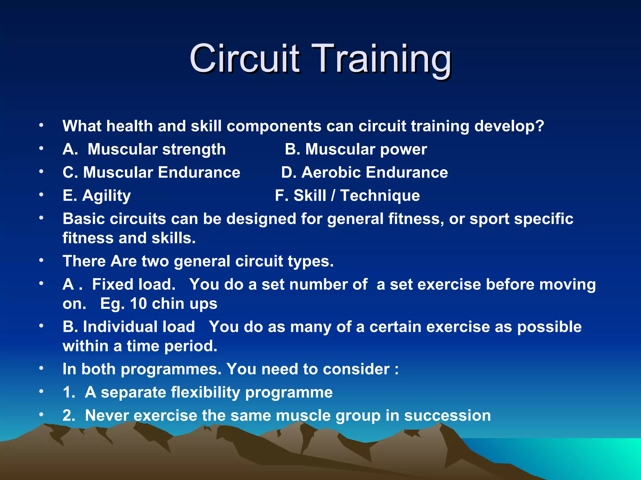 Circuit Training What health and skill components can circuit training develop? A.  Muscular strength  B. Muscular power C. Muscular Endurance  D. Aerobic Endurance E. Agility  F. Skill / Technique Basic circuits can be designed for general fitness, or sport specific fitness and skills. There Are two general circuit types. A .  Fixed load.  You do a set number of  a set exercise before moving on.  Eg. 10 chin ups B. Individual load  You do as many of a certain exercise as possible within a time period. In both programmes. You need to consider : 1.  A separate flexibility programme 2.  Never exercise the same muscle group in succession 