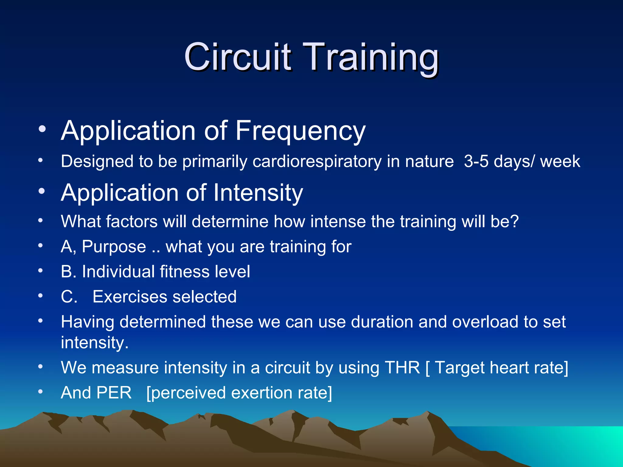 Circuit Training Application of Frequency Designed to be primarily cardiorespiratory in nature  3-5 days/ week Application of Intensity What factors will determine how intense the training will be? A, Purpose .. what you are training for B. Individual fitness level C.  Exercises selected Having determined these we can use duration and overload to set intensity. We measure intensity in a circuit by using THR [ Target heart rate] And PER  [perceived exertion rate] 
