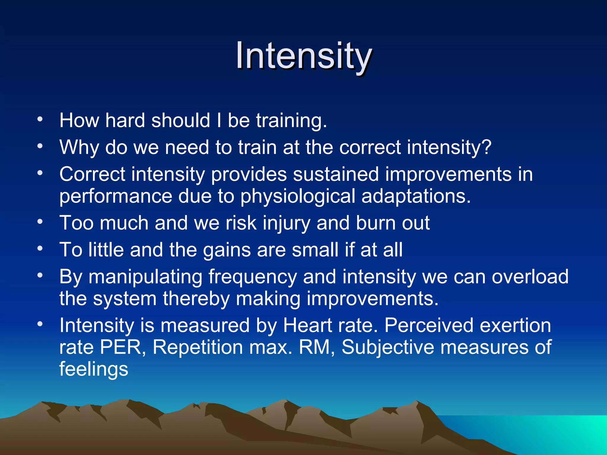 Intensity How hard should I be training. Why do we need to train at the correct intensity? Correct intensity provides sustained improvements in performance due to physiological adaptations. Too much and we risk injury and burn out To little and the gains are small if at all By manipulating frequency and intensity we can overload the system thereby making improvements. Intensity is measured by Heart rate. Perceived exertion rate PER, Repetition max. RM, Subjective measures of feelings  