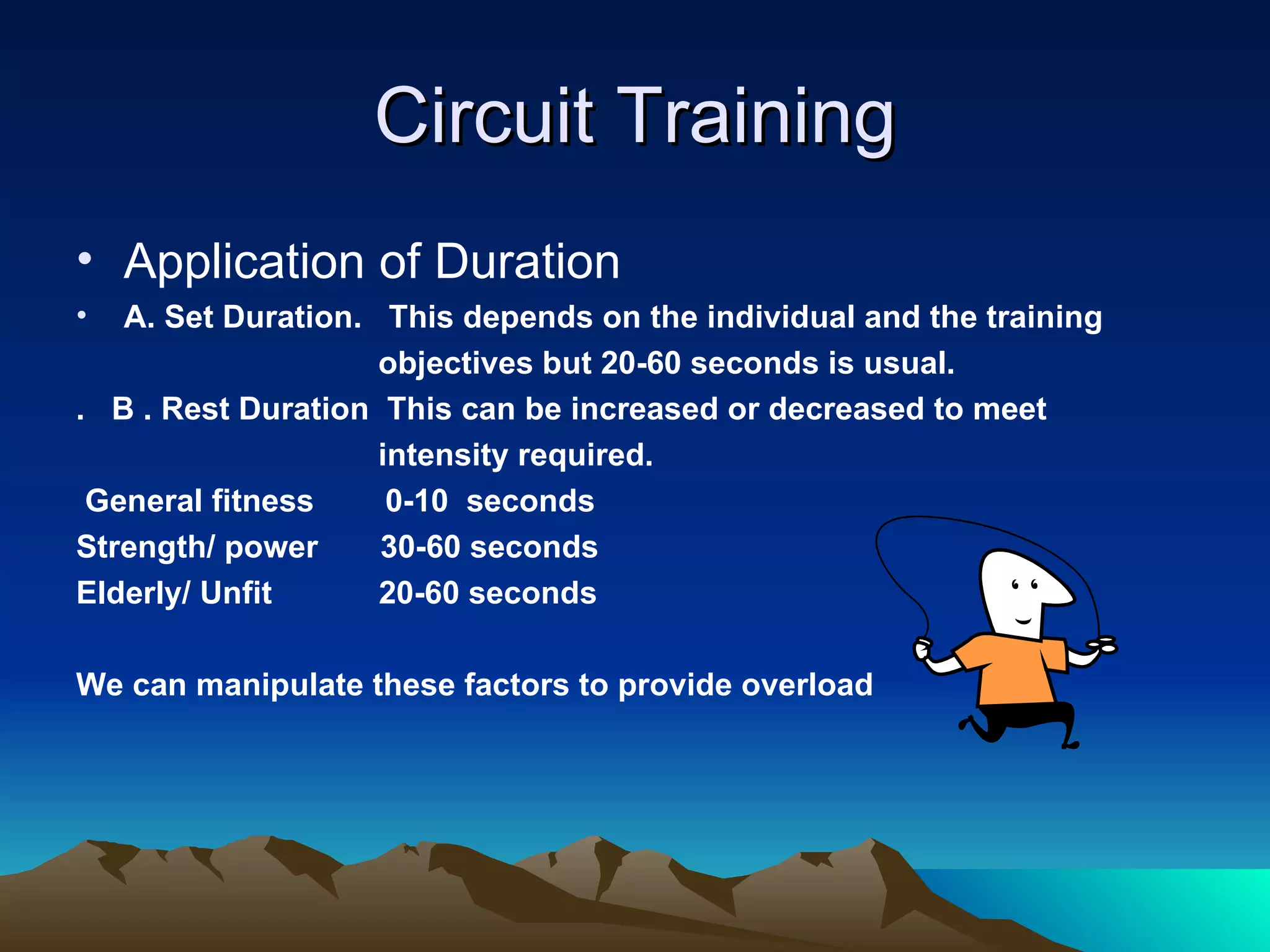 Circuit Training Application of Duration A. Set Duration.  This depends on the individual and the training  objectives but 20-60 seconds is usual. .  B . Rest Duration  This can be increased or decreased to meet intensity required. General fitness  0-10  seconds Strength/ power  30-60 seconds  Elderly/ Unfit  20-60 seconds We can manipulate these factors to provide overload   