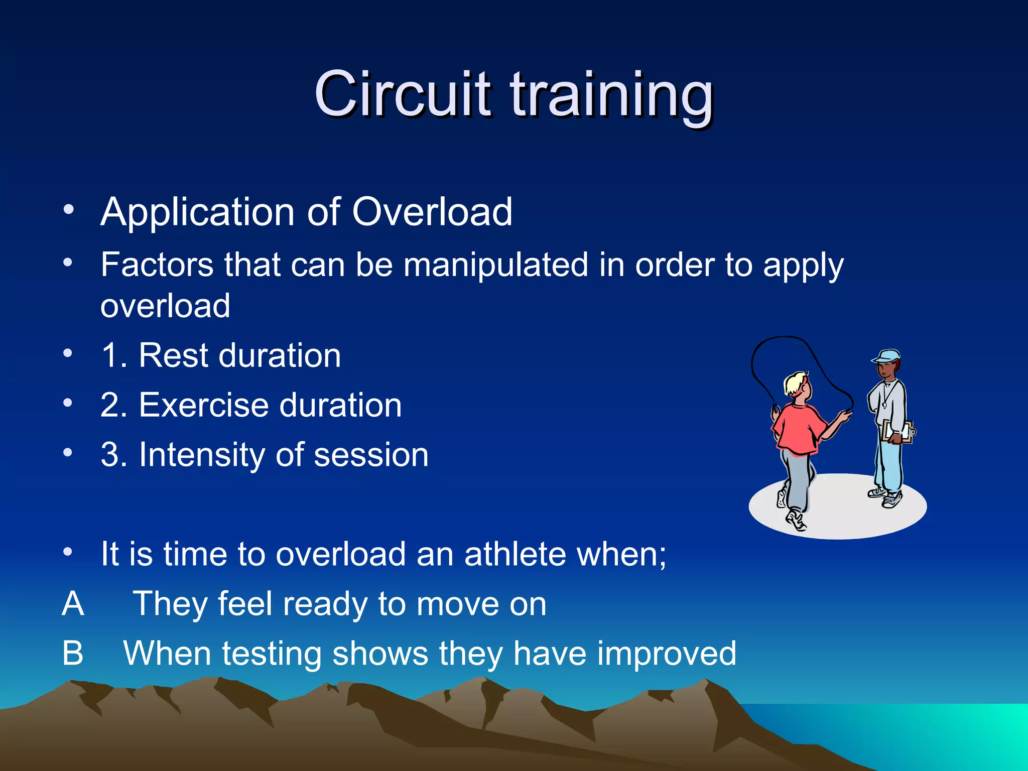 Circuit training Application of Overload Factors that can be manipulated in order to apply overload 1. Rest duration 2. Exercise duration 3. Intensity of session It is time to overload an athlete when; A  They feel ready to move on  B  When testing shows they have improved 
