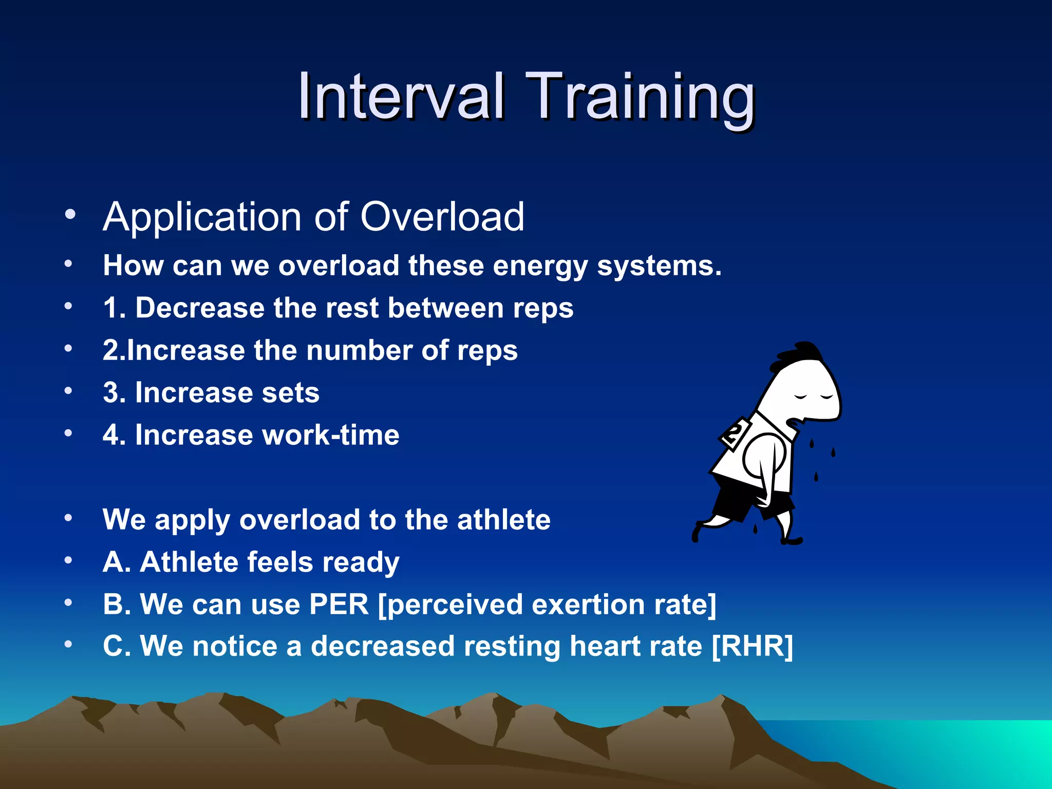 Interval Training Application of Overload How can we overload these energy systems. 1. Decrease the rest between reps 2.Increase the number of reps 3. Increase sets 4. Increase work-time We apply overload to the athlete A. Athlete feels ready B. We can use PER [perceived exertion rate] C. We notice a decreased resting heart rate [RHR]   