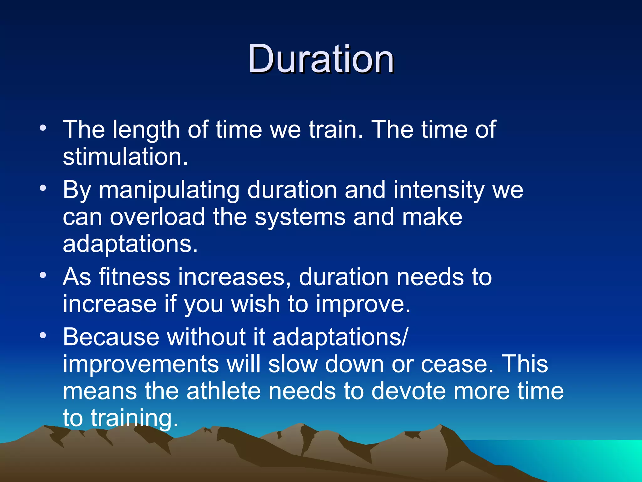 Duration The length of time we train. The time of stimulation. By manipulating duration and intensity we can overload the systems and make adaptations. As fitness increases, duration needs to increase if you wish to improve. Because without it adaptations/ improvements will slow down or cease. This means the athlete needs to devote more time to training. 