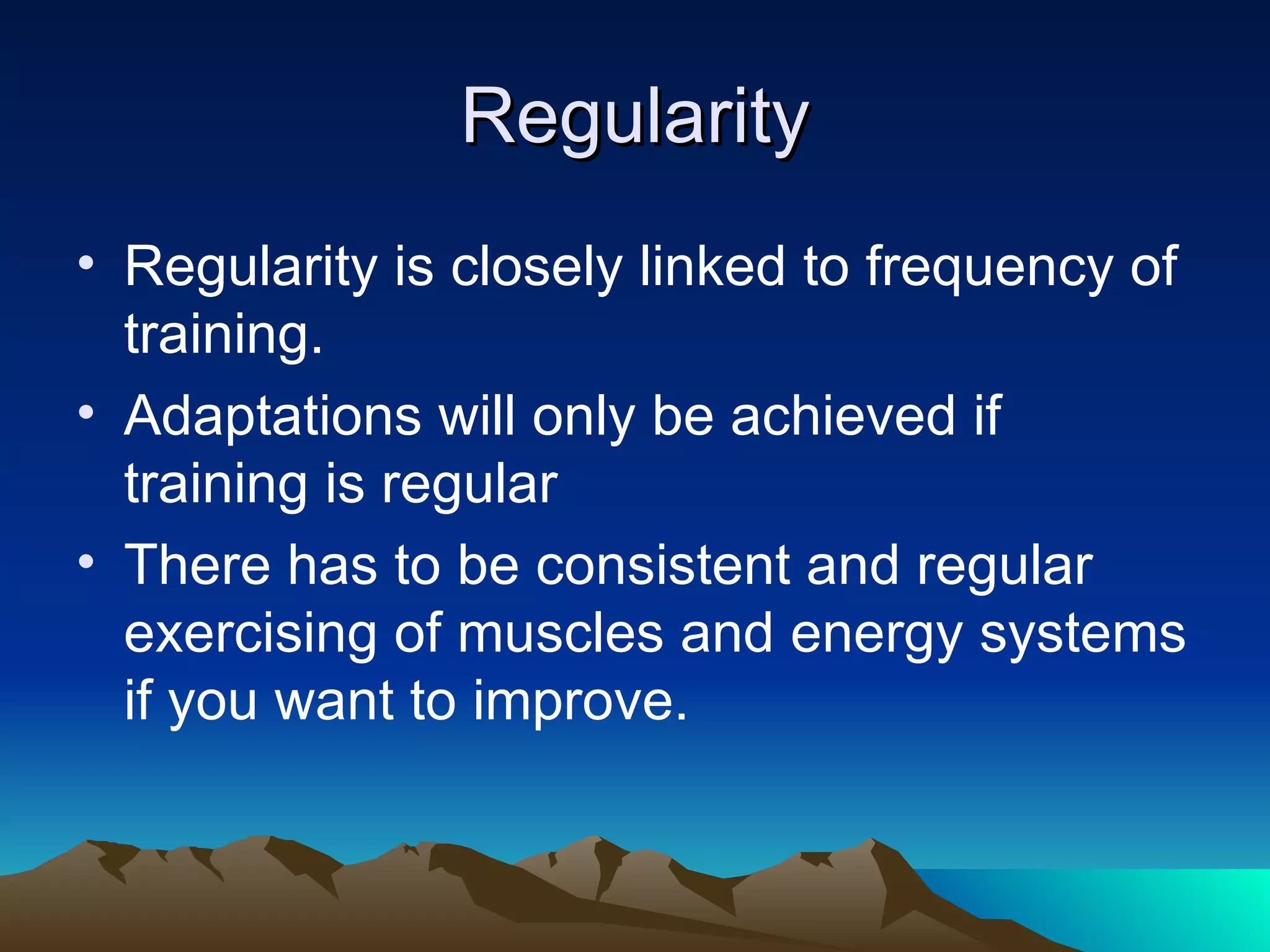 Regularity Regularity is closely linked to frequency of training.  Adaptations will only be achieved if training is regular There has to be consistent and regular exercising of muscles and energy systems if you want to improve. 