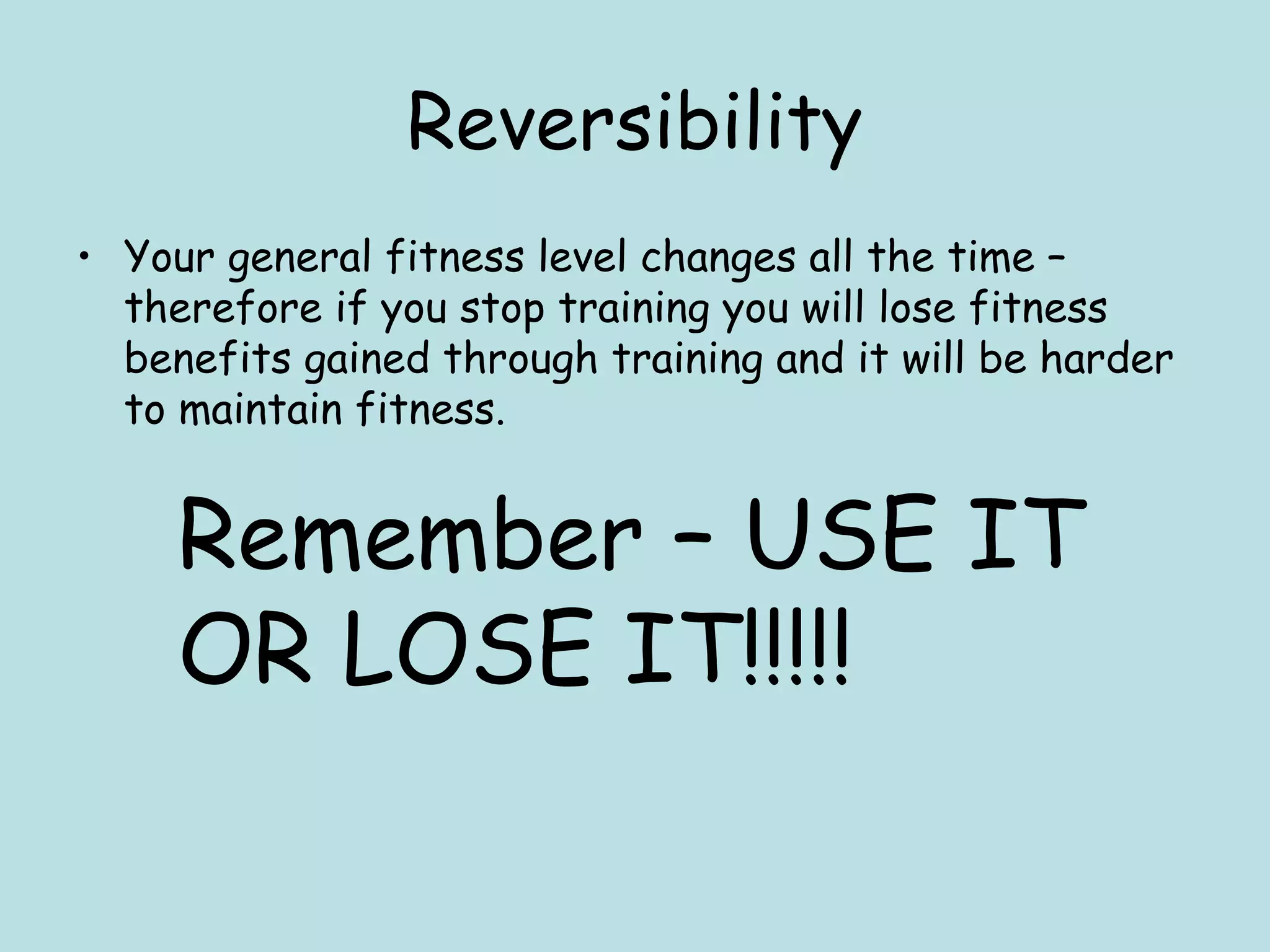 Reversibility
• Your general fitness level changes all the time –
therefore if you stop training you will lose fitness
benefits gained through training and it will be harder
to maintain fitness.
Remember – USE IT
OR LOSE IT!!!!!
 