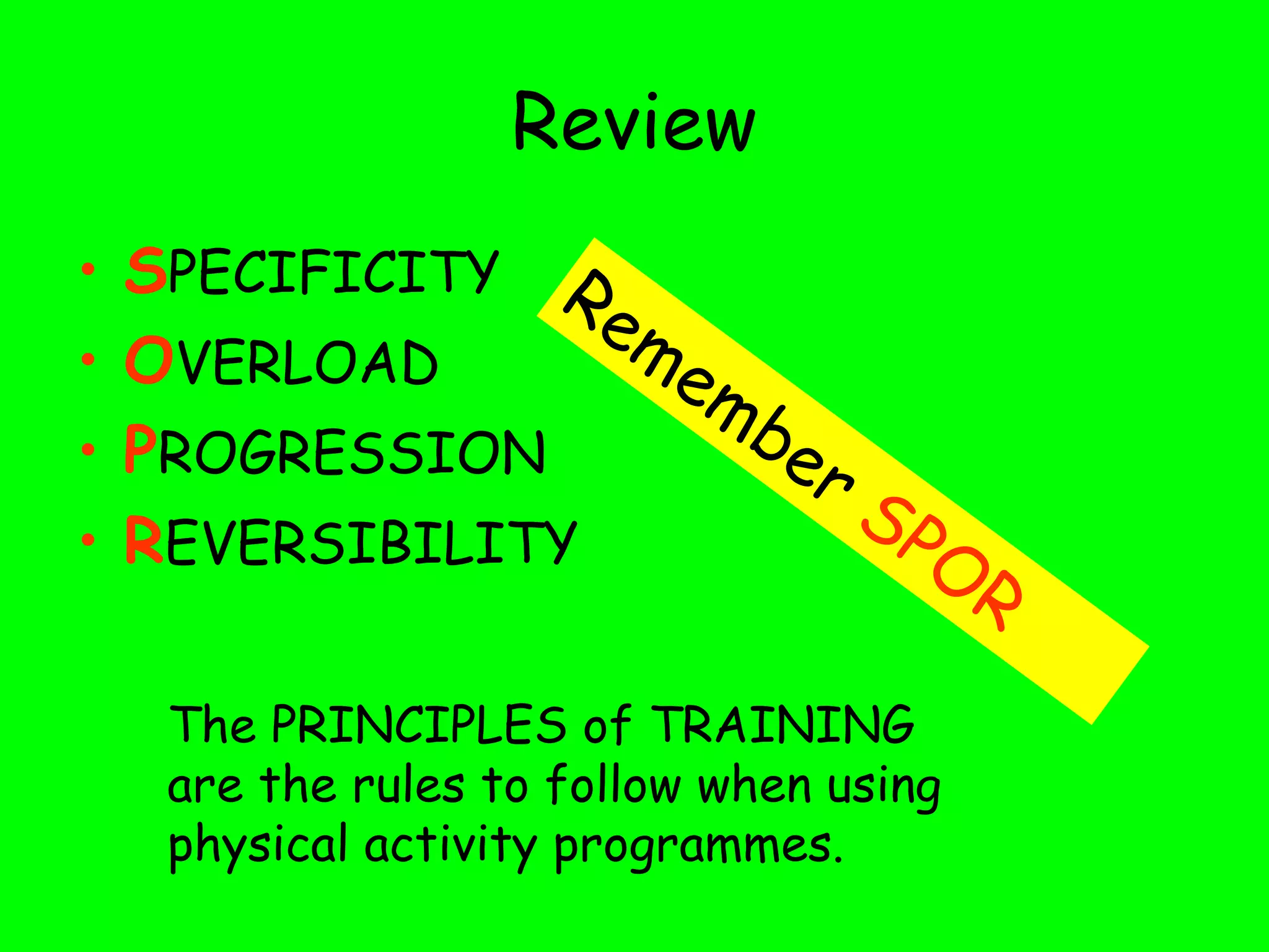 Review
• SPECIFICITY
• OVERLOAD
• PROGRESSION
• REVERSIBILITY
Remember SPOR
The PRINCIPLES of TRAINING
are the rules to follow when using
physical activity programmes.
 