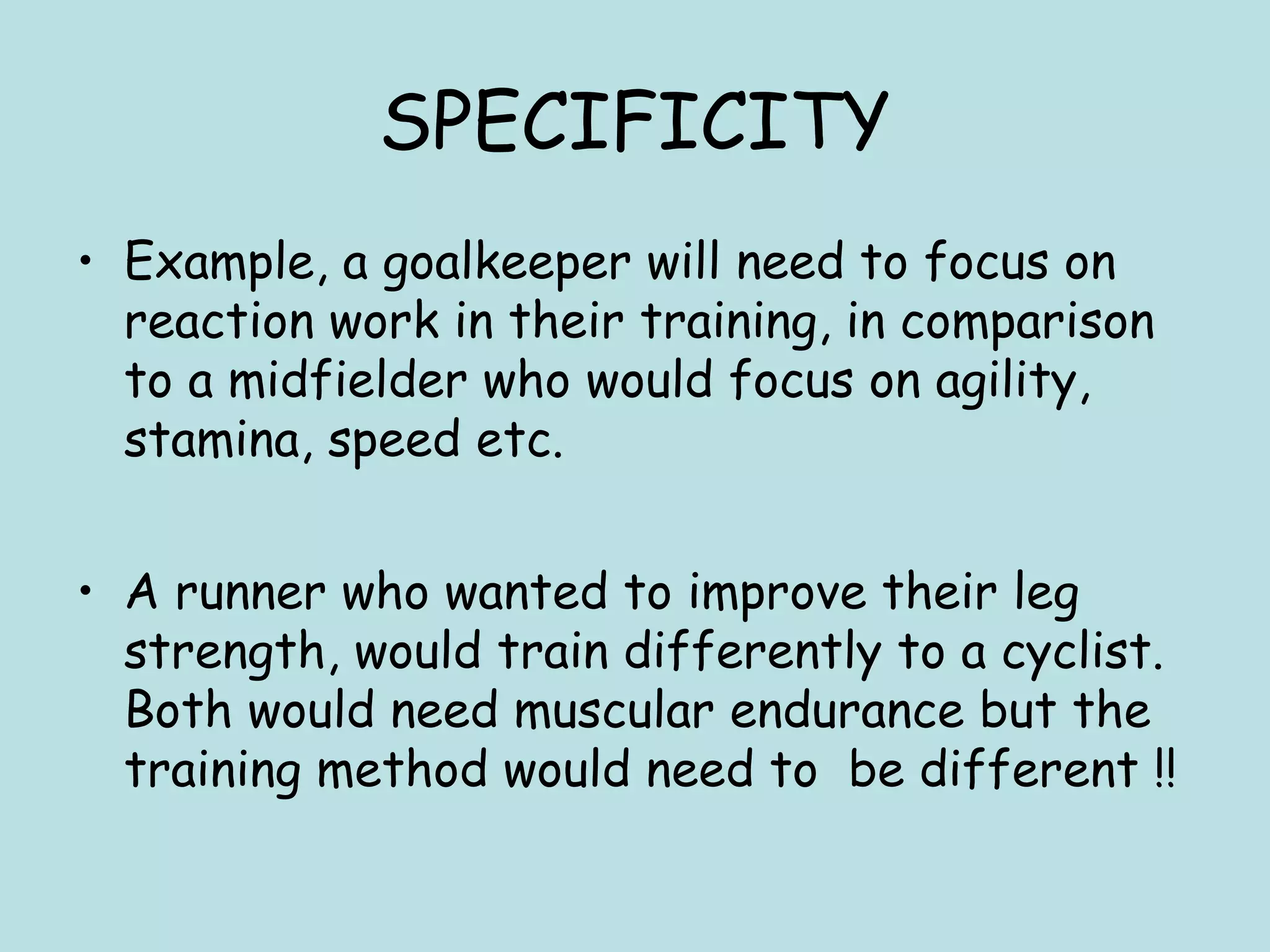 SPECIFICITY
• Example, a goalkeeper will need to focus on
reaction work in their training, in comparison
to a midfielder who would focus on agility,
stamina, speed etc.
• A runner who wanted to improve their leg
strength, would train differently to a cyclist.
Both would need muscular endurance but the
training method would need to be different !!
 