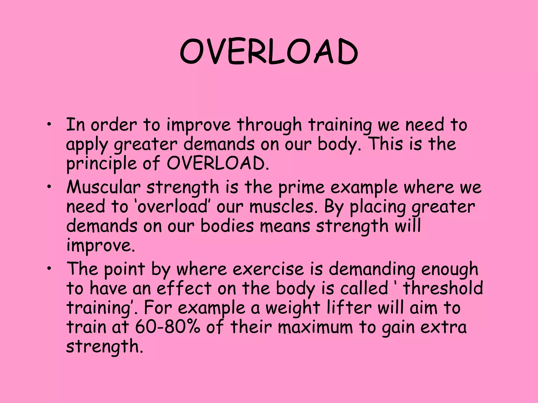 OVERLOAD
• In order to improve through training we need to
apply greater demands on our body. This is the
principle of OVERLOAD.
• Muscular strength is the prime example where we
need to ‘overload’ our muscles. By placing greater
demands on our bodies means strength will
improve.
• The point by where exercise is demanding enough
to have an effect on the body is called ‘ threshold
training’. For example a weight lifter will aim to
train at 60-80% of their maximum to gain extra
strength.
 