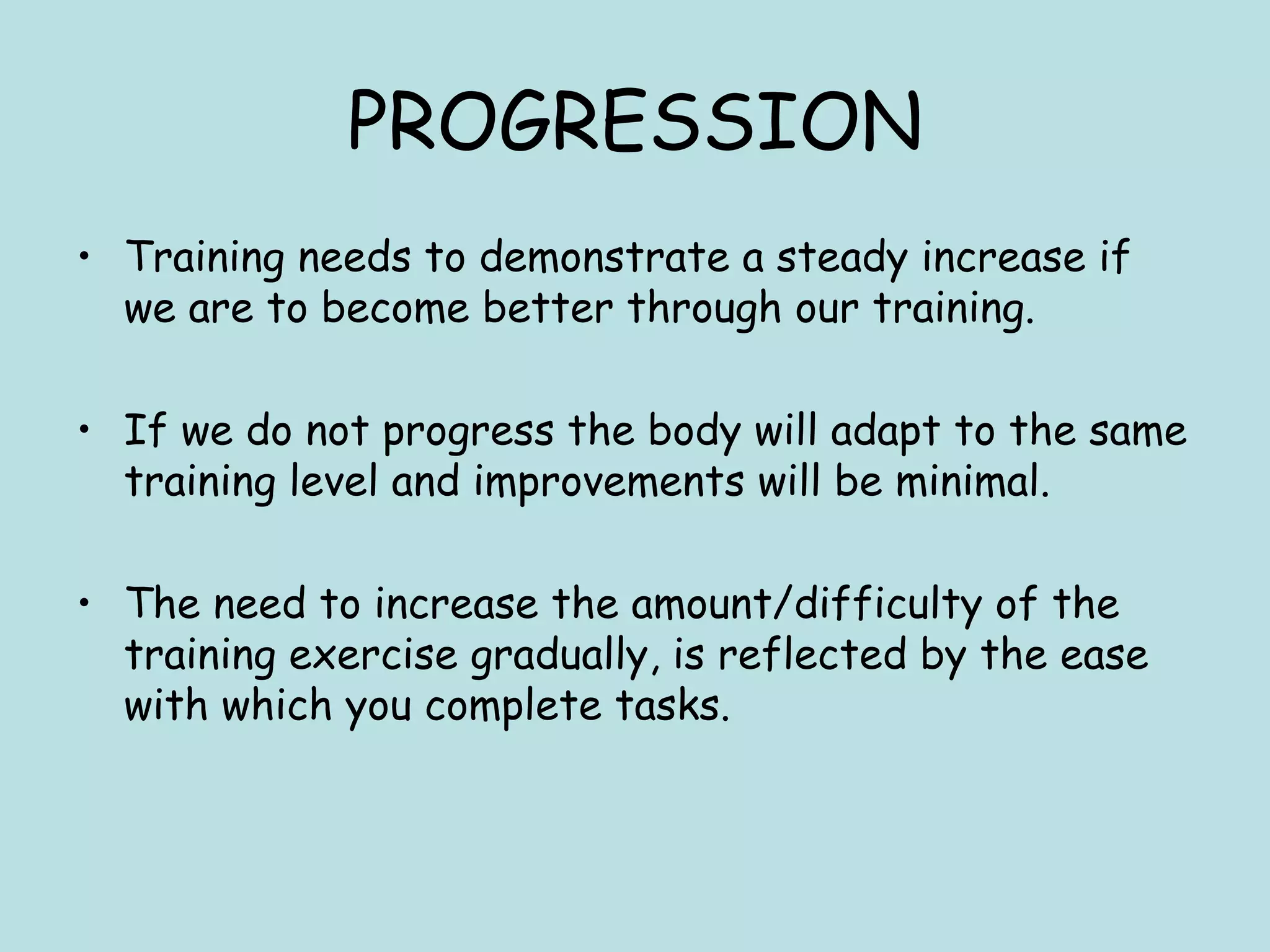 PROGRESSION
• Training needs to demonstrate a steady increase if
we are to become better through our training.
• If we do not progress the body will adapt to the same
training level and improvements will be minimal.
• The need to increase the amount/difficulty of the
training exercise gradually, is reflected by the ease
with which you complete tasks.
 