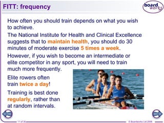© Boardworks Ltd 200611 of 30
FITT: frequency
How often you should train depends on what you wish
to achieve.
The National Institute for Health and Clinical Excellence
suggests that to maintain health, you should do 30
minutes of moderate exercise 5 times a week.
However, if you wish to become an intermediate or
elite competitor in any sport, you will need to train
much more frequently.
Elite rowers often
train twice a day!
Training is best done
regularly, rather than
at random intervals.
 