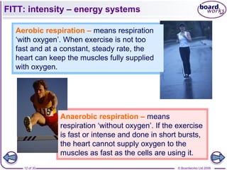 © Boardworks Ltd 200612 of 30
FITT: intensity – energy systems
Aerobic respiration – means respiration
‘with oxygen’. When exercise is not too
fast and at a constant, steady rate, the
heart can keep the muscles fully supplied
with oxygen.
Anaerobic respiration – means
respiration ‘without oxygen’. If the exercise
is fast or intense and done in short bursts,
the heart cannot supply oxygen to the
muscles as fast as the cells are using it.
 