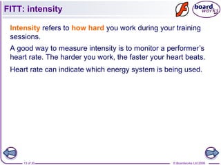 © Boardworks Ltd 200613 of 30
FITT: intensity
Intensity refers to how hard you work during your training
sessions.
A good way to measure intensity is to monitor a performer’s
heart rate. The harder you work, the faster your heart beats.
Heart rate can indicate which energy system is being used.
 