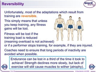 © Boardworks Ltd 200618 of 30
Reversibility
Fitness will be lost if the
training load is reduced
(meaning overload is not achieved)
or if a performer stops training, for example, if they are injured.
Coaches need to ensure that long periods of inactivity are
avoided when possible.
Unfortunately, most of the adaptations which result from
training are reversible.
This simply means that unless
you keep training, any fitness
gains will be lost.
Endurance can be lost in a third of the time it took to
achieve! Strength declines more slowly, but lack of
exercise will still cause muscles to wither (atrophy).
 