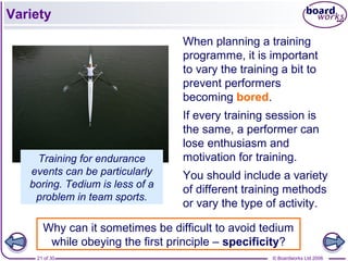© Boardworks Ltd 200621 of 30
Variety
When planning a training
programme, it is important
to vary the training a bit to
prevent performers
becoming bored.
If every training session is
the same, a performer can
lose enthusiasm and
motivation for training.
You should include a variety
of different training methods
or vary the type of activity.
Training for endurance
events can be particularly
boring. Tedium is less of a
problem in team sports.
Why can it sometimes be difficult to avoid tedium
while obeying the first principle – specificity?
 