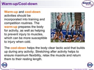 © Boardworks Ltd 200622 of 30
Warm-up/Cool-down
Warm-up and cool-down
activities should be
incorporated into training and
competition routines. The
warm-up prepares the body
for activity, as well as helping
to prevent injury to muscles,
which can be more susceptible
to injury when cold.
The cool-down helps the body clear lactic acid that builds
up during any activity. Stretching after activity helps to
ensure maximum flexibility, relax the muscle and return
them to their resting length.
 