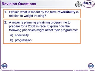 © Boardworks Ltd 200623 of 30
Revision Questions
1. Explain what is meant by the term reversibility in
relation to weight training?
2. A rower is planning a training programme to
prepare for a 2000 m race. Explain how the
following principles might affect their programme:
a) specificity
b) progression
 