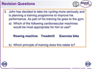 © Boardworks Ltd 200624 of 30
Revision Questions
3. John has decided to take his cycling more seriously and
is planning a training programme to improve his
performance. As part of his training he goes to the gym.
a) Which of the following cardiovascular machines
would be most appropriate for him to use?
Rowing machine Treadmill Exercise bike
b) Which principle of training does this relate to?
 