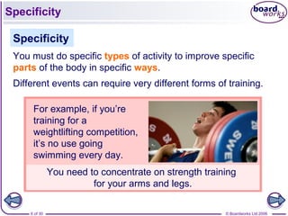 © Boardworks Ltd 20066 of 30
You need to concentrate on strength training
for your arms and legs.
Specificity
You must do specific types of activity to improve specific
parts of the body in specific ways.
Different events can require very different forms of training.
For example, if you’re
training for a
weightlifting competition,
it’s no use going
swimming every day.
Specificity
 