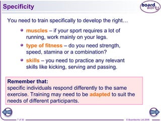 © Boardworks Ltd 20067 of 30
Specificity
You need to train specifically to develop the right…
muscles – if your sport requires a lot of
running, work mainly on your legs.
type of fitness – do you need strength,
speed, stamina or a combination?
skills – you need to practice any relevant
skills like kicking, serving and passing.
Remember that:
specific individuals respond differently to the same
exercise. Training may need to be adapted to suit the
needs of different participants.
 