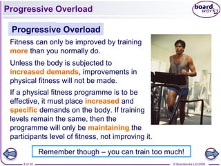 © Boardworks Ltd 20068 of 30
Progressive Overload
Fitness can only be improved by training
more than you normally do.
Progressive Overload
Unless the body is subjected to
increased demands, improvements in
physical fitness will not be made.
If a physical fitness programme is to be
effective, it must place increased and
specific demands on the body. If training
levels remain the same, then the
programme will only be maintaining the
participants level of fitness, not improving it.
Remember though – you can train too much!
 