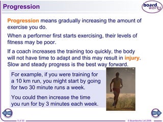 © Boardworks Ltd 20069 of 30
Progression
Progression means gradually increasing the amount of
exercise you do.
When a performer first starts exercising, their levels of
fitness may be poor.
If a coach increases the training too quickly, the body
will not have time to adapt and this may result in injury.
Slow and steady progress is the best way forward.
For example, if you were training for
a 10 km run, you might start by going
for two 30 minute runs a week.
You could then increase the time
you run for by 3 minutes each week.
 