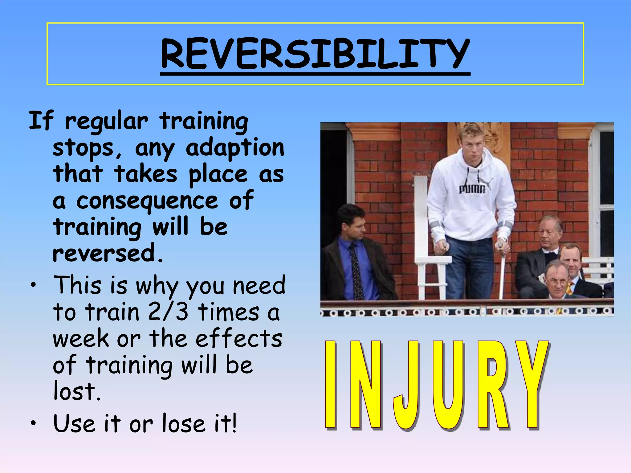 REVERSIBILITY
If regular training
  stops, any adaption
  that takes place as
  a consequence of
  training will be
  reversed.
• This is why you need
  to train 2/3 times a
  week or the effects
  of training will be
  lost.
• Use it or lose it!
 