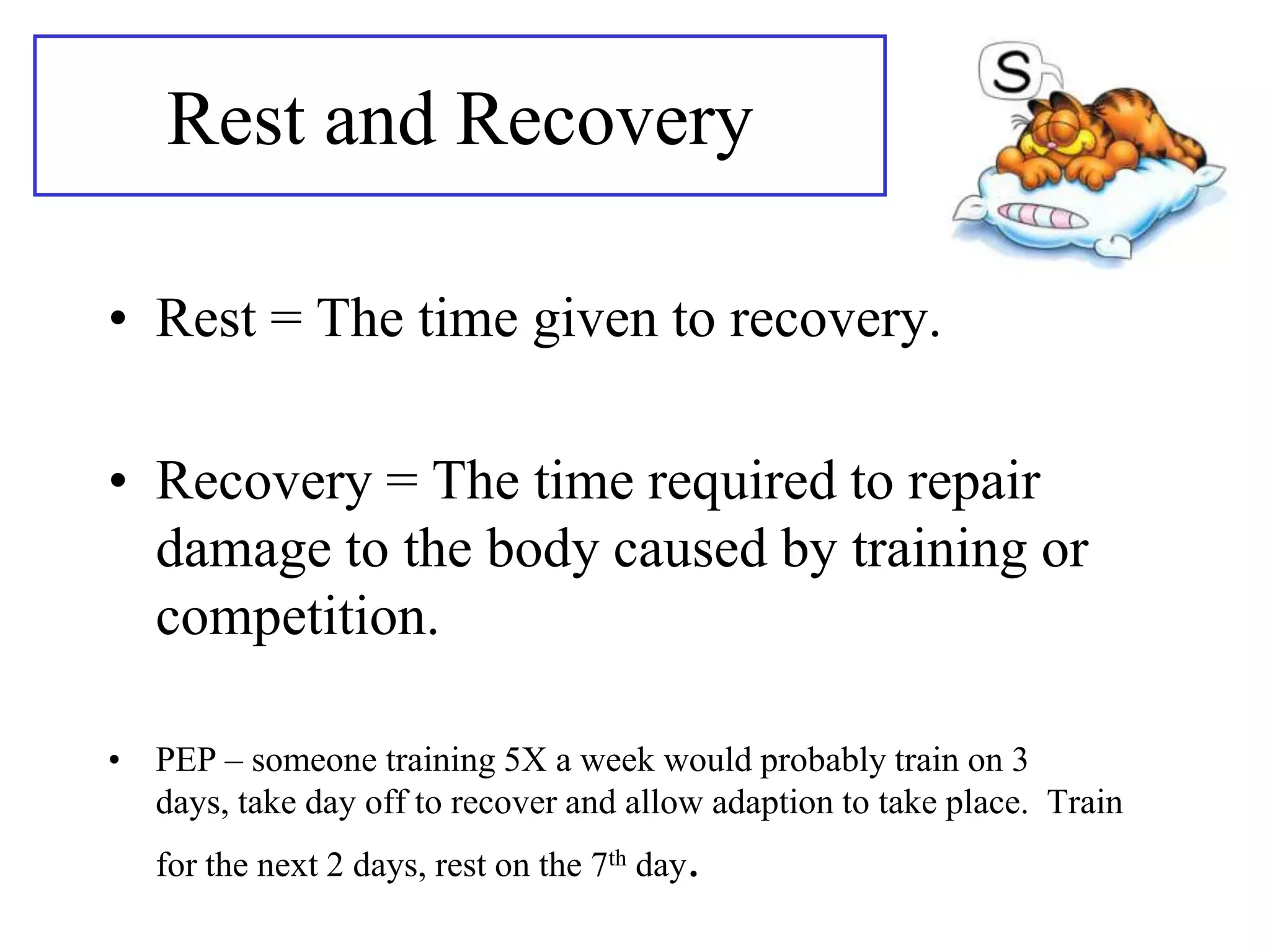Rest and Recovery

• Rest = The time given to recovery.

• Recovery = The time required to repair
  damage to the body caused by training or
  competition.

• PEP – someone training 5X a week would probably train on 3
  days, take day off to recover and allow adaption to take place. Train
   for the next 2 days, rest on the 7th day.
 
