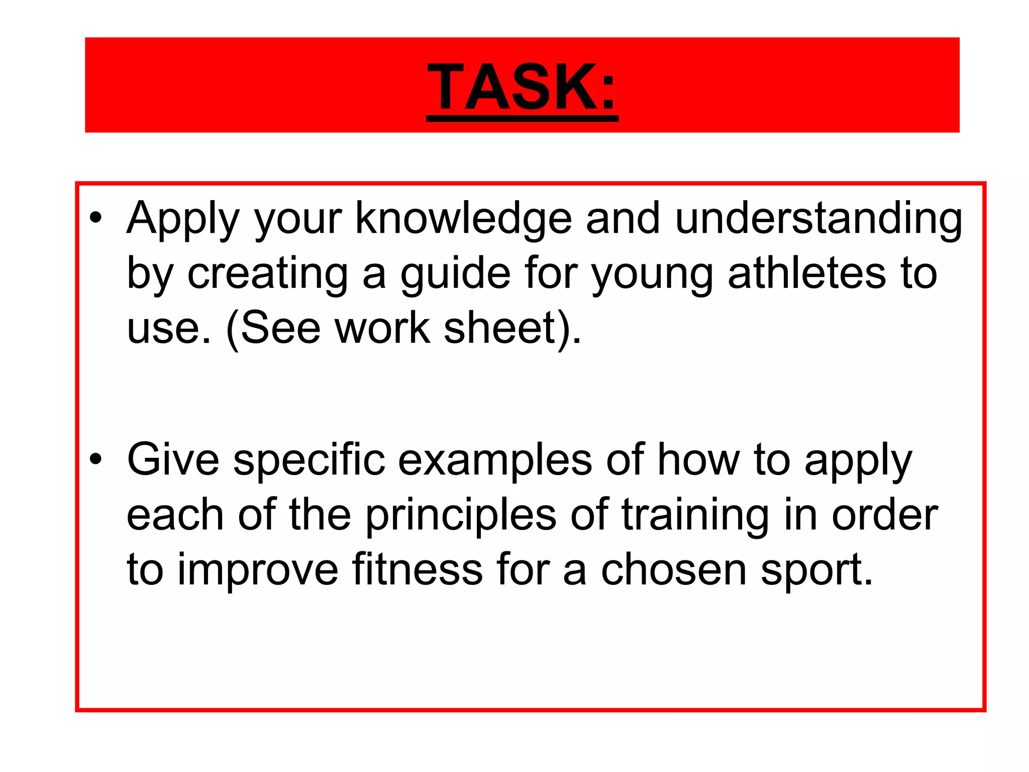 TASK:
• Apply your knowledge and understanding
  by creating a guide for young athletes to
  use. (See work sheet).

• Give specific examples of how to apply
  each of the principles of training in order
  to improve fitness for a chosen sport.
 