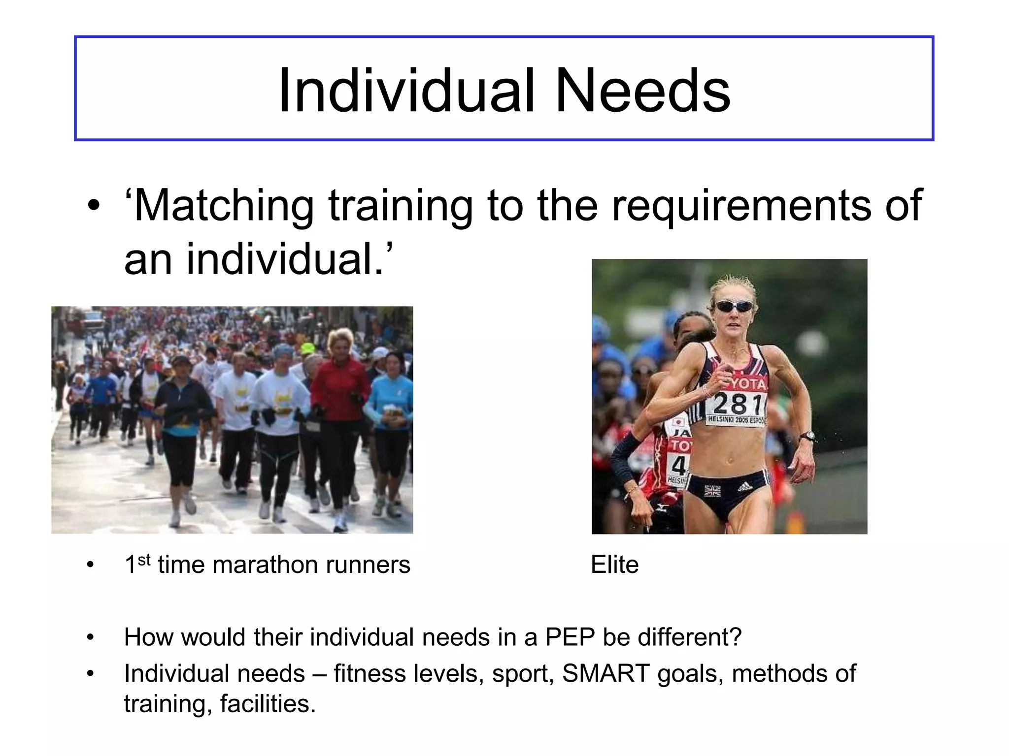 Individual Needs
• ‘Matching training to the requirements of
  an individual.’




•   1st time marathon runners                Elite

•   How would their individual needs in a PEP be different?
•   Individual needs – fitness levels, sport, SMART goals, methods of
    training, facilities.
 