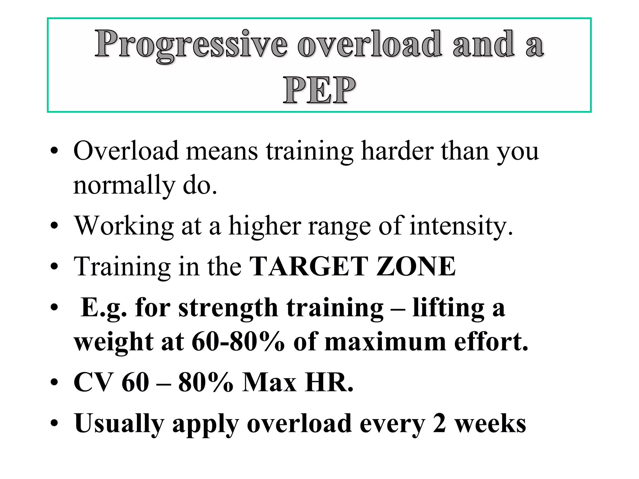 • Overload means training harder than you
  normally do.
• Working at a higher range of intensity.
• Training in the TARGET ZONE
• E.g. for strength training – lifting a
  weight at 60-80% of maximum effort.
• CV 60 – 80% Max HR.
• Usually apply overload every 2 weeks
 