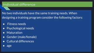 Individual difference
No two individuals have the same training needs. When
designing a training program consider the following factors:
● Fitness needs
● Psychological needs
● Maturation
● Gender (male/female)
● Cultural differences
● age
 