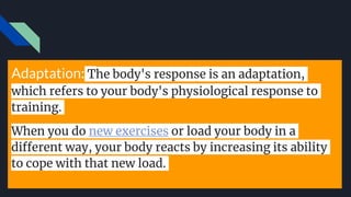 Adaptation: The body's response is an adaptation,
which refers to your body's physiological response to
training.
When you do new exercises or load your body in a
different way, your body reacts by increasing its ability
to cope with that new load.
 