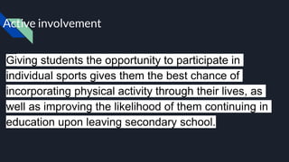 Active involvement
Giving students the opportunity to participate in
individual sports gives them the best chance of
incorporating physical activity through their lives, as
well as improving the likelihood of them continuing in
education upon leaving secondary school.
 