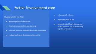 Active involvement can:
Physical activity can help:
● encourage social interaction.
● improve concentration and learning.
● increase personal confidence and self-awareness.
● reduce feelings of depression and anxiety.
● enhance self-esteem.
● improve quality of life.
● reduced risk of heart disease and
stroke. reduced risk of developing
high blood pressure.
 