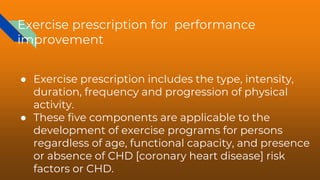Exercise prescription for performance
improvement
● Exercise prescription includes the type, intensity,
duration, frequency and progression of physical
activity.
● These five components are applicable to the
development of exercise programs for persons
regardless of age, functional capacity, and presence
or absence of CHD [coronary heart disease] risk
factors or CHD.
 