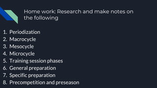 Home work: Research and make notes on
the following
1. Periodization
2. Macrocycle
3. Mesocycle
4. Microcycle
5. Training session phases
6. General preparation
7. Specific preparation
8. Precompetition and preseason
 