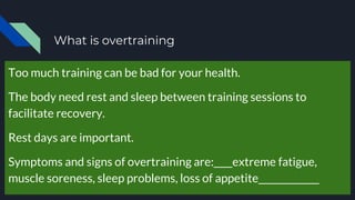 What is overtraining
Too much training can be bad for your health.
The body need rest and sleep between training sessions to
facilitate recovery.
Rest days are important.
Symptoms and signs of overtraining are:____extreme fatigue,
muscle soreness, sleep problems, loss of appetite_____________
 