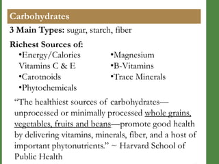 Carbohydrates
3 Main Types: sugar, starch, fiber
Richest Sources of:
•Energy/Calories
Vitamins C & E
•Carotnoids
•Phytochemicals

•Magnesium
•B-Vitamins
•Trace Minerals

―The healthiest sources of carbohydrates—
unprocessed or minimally processed whole grains,
vegetables, fruits and beans—promote good health
by delivering vitamins, minerals, fiber, and a host of
important phytonutrients.‖ ~ Harvard School of
Public Health

 