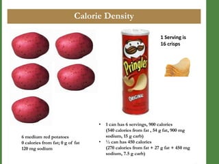 Calorie Density
1 Serving is
16 crisps

•

6 medium red potatoes
0 calories from fat; 0 g of fat
120 mg sodium

•

1 can has 6 servings, 900 calories
(540 calories from fat , 54 g fat, 900 mg
sodium, 15 g carb)
½ can has 450 calories
(270 calories from fat + 27 g fat + 450 mg
sodium, 7.5 g carb)

 