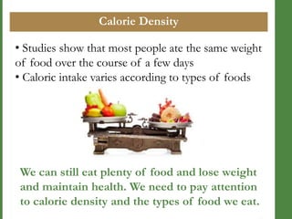 Calorie Density
• Studies show that most people ate the same weight
of food over the course of a few days
• Caloric intake varies according to types of foods

We can still eat plenty of food and lose weight
and maintain health. We need to pay attention
to calorie density and the types of food we eat.

 