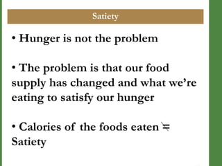 Satiety

• Hunger is not the problem
• The problem is that our food
supply has changed and what we’re
eating to satisfy our hunger

• Calories of the foods eaten =
Satiety

 