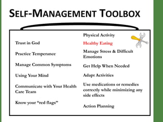 SELF-MANAGEMENT TOOLBOX
Physical Activity

Trust in God

Healthy Eating

Practice Temperance

Manage Stress & Difficult
Emotions

Manage Common Symptoms

Get Help When Needed

Using Your Mind

Adapt Activities

Communicate with Your Health
Care Team

Use medications or remedies
correctly while minimizing any
side effects

Know your “red flags”

Action Planning

 