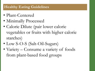 Healthy Eating Guidelines

• Plant-Centered
• Minimally Processed
• Calorie Dilute (pair lower calorie
vegetables or fruits with higher calorie
starches)
• Low S-O-S (Salt-Oil-Sugars)
• Variety – Consume a variety of foods
from plant-based food groups

 