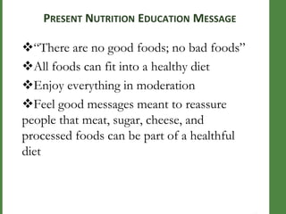 COMM

ON

NUTRITI

ON

EDUCAT

ION

MESSA

GES

PRESENT NUTRITION EDUCATION MESSAGE

―There are no good foods; no bad foods‖
All foods can fit into a healthy diet
Enjoy everything in moderation
Feel good messages meant to reassure
people that meat, sugar, cheese, and
processed foods can be part of a healthful
diet

 