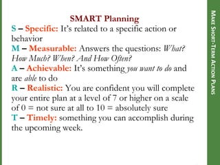 MAKE SHORT-TERM ACTION PLANS

SMART Planning
S – Specific: It‘s related to a specific action or
behavior
M – Measurable: Answers the questions: What?
How Much? When? And How Often?
A – Achievable: It‘s something you want to do and
are able to do
R – Realistic: You are confident you will complete
your entire plan at a level of 7 or higher on a scale
of 0 = not sure at all to 10 = absolutely sure
T – Timely: something you can accomplish during
the upcoming week.

 