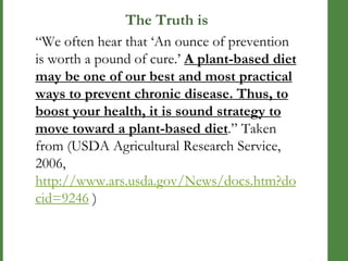 The Truth is
―We often hear that ‗An ounce of prevention
is worth a pound of cure.‘ A plant-based diet
may be one of our best and most practical
ways to prevent chronic disease. Thus, to
boost your health, it is sound strategy to
move toward a plant-based diet.‖ Taken
from (USDA Agricultural Research Service,
2006,
http://www.ars.usda.gov/News/docs.htm?do
cid=9246 )

 
