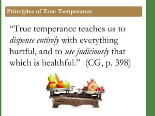 Principles of True Temperance

―True temperance teaches us to
dispense entirely with everything
hurtful, and to use judiciously that
which is healthful.‖ (CG, p. 398)

 