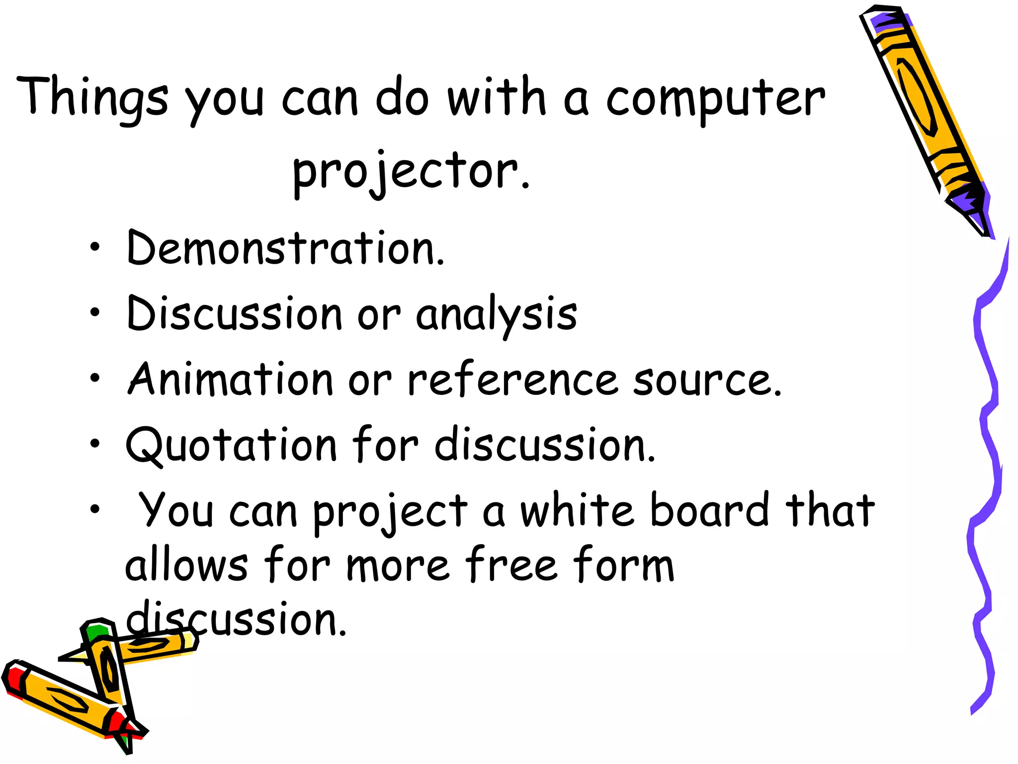Things you can do with a computer
projector.
• Demonstration.
• Discussion or analysis
• Animation or reference source.
• Quotation for discussion.
• You can project a white board that
allows for more free form
discussion.    
 