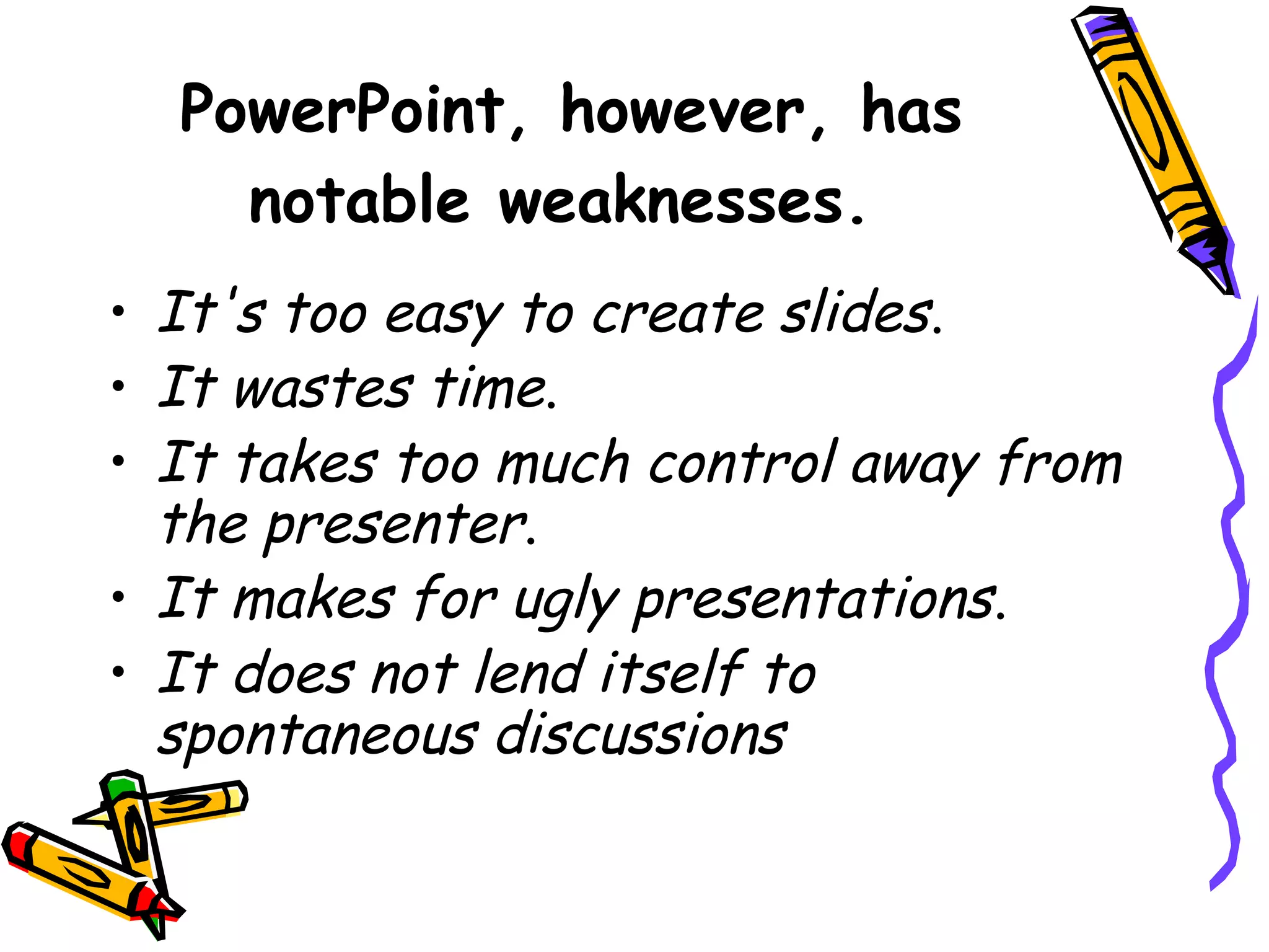 PowerPoint, however, has
notable weaknesses.
• It's too easy to create slides.
• It wastes time.
• It takes too much control away from
the presenter.
• It makes for ugly presentations.
• It does not lend itself to
spontaneous discussions
 